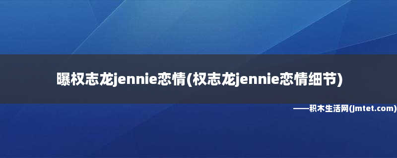 曝权志龙jennie恋情(权志龙jennie恋情细节)